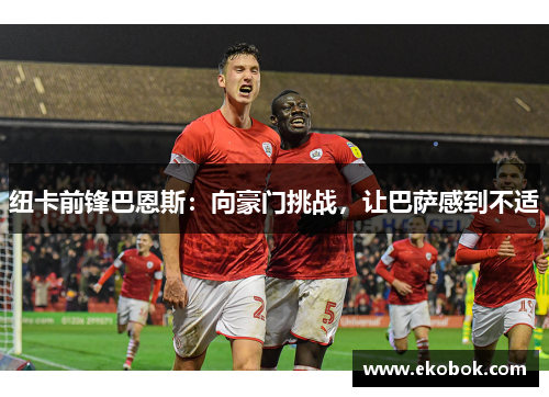 纽卡前锋巴恩斯：向豪门挑战，让巴萨感到不适